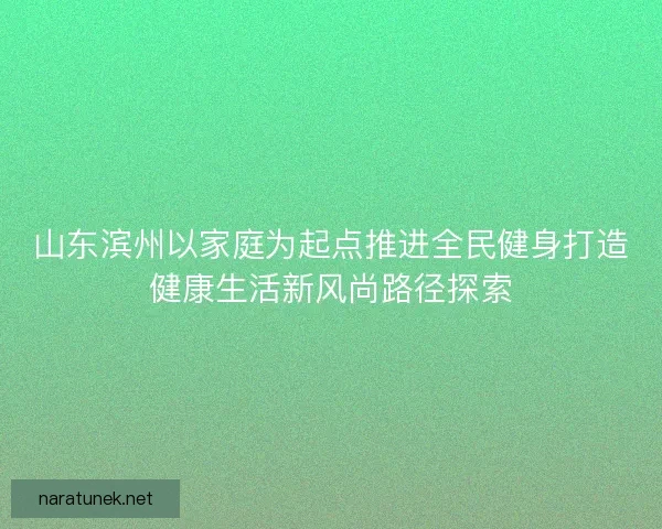 山东滨州以家庭为起点推进全民健身打造健康生活新风尚路径探索