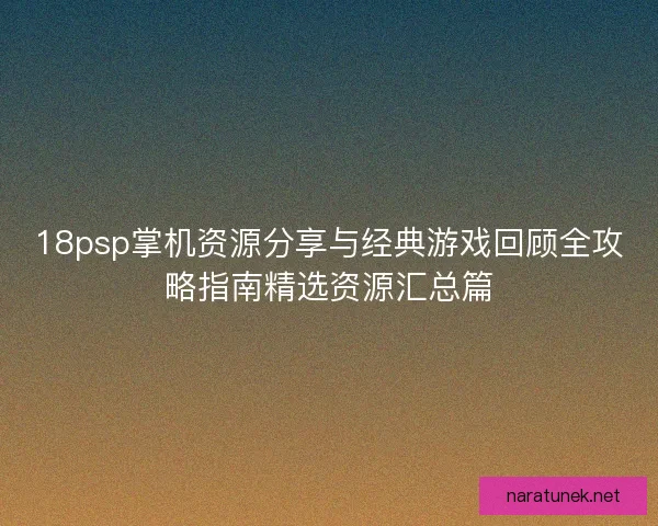 18psp掌机资源分享与经典游戏回顾全攻略指南精选资源汇总篇