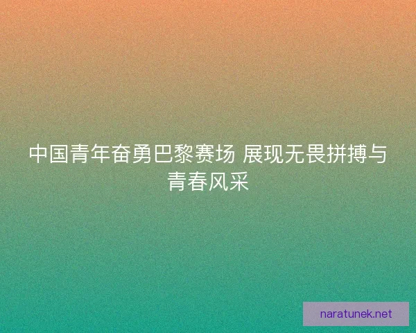 中国青年奋勇巴黎赛场 展现无畏拼搏与青春风采