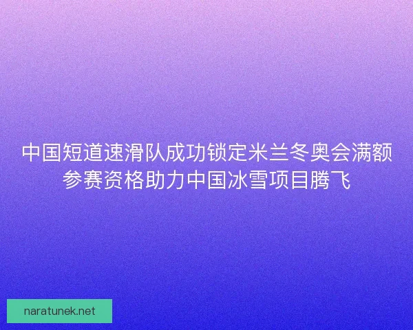 中国短道速滑队成功锁定米兰冬奥会满额参赛资格助力中国冰雪项目腾飞