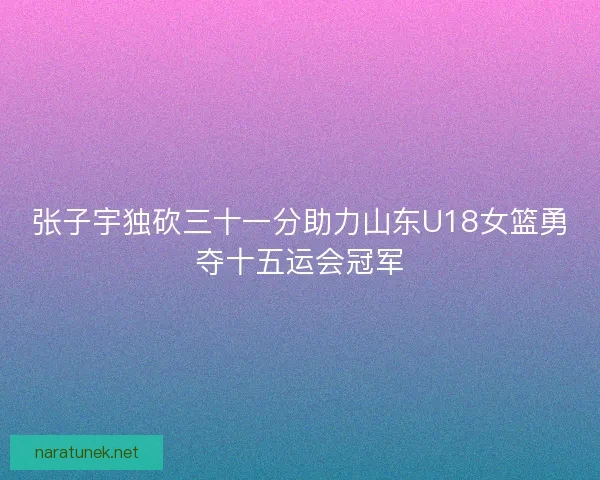 张子宇独砍三十一分助力山东U18女篮勇夺十五运会冠军